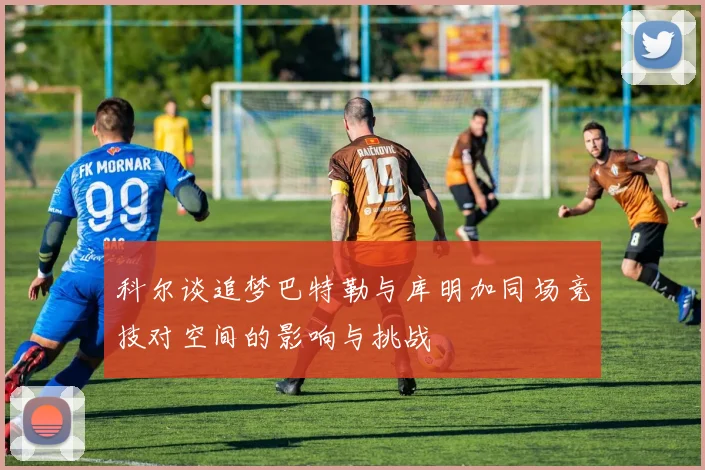 科尔谈追梦巴特勒与库明加同场竞技对空间的影响与挑战