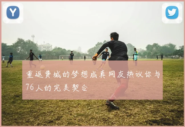 重返费城的梦想成真网友热议你与76人的完美契合