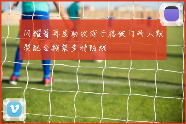 闪耀哥再度助攻海于格破门两人默契配合撕裂多特防线