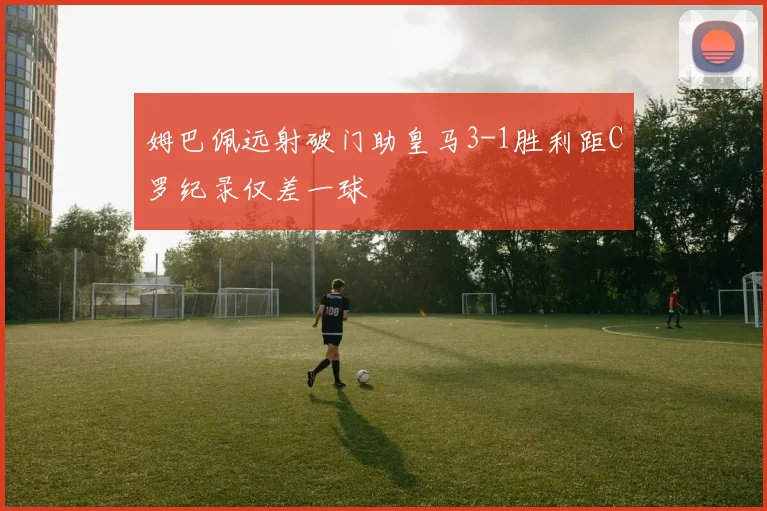 姆巴佩远射破门助皇马3-1胜利距C罗纪录仅差一球