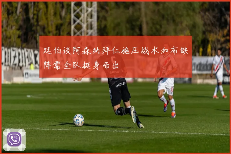 廷伯谈阿森纳拜仁施压战术加布缺阵需全队挺身而出
