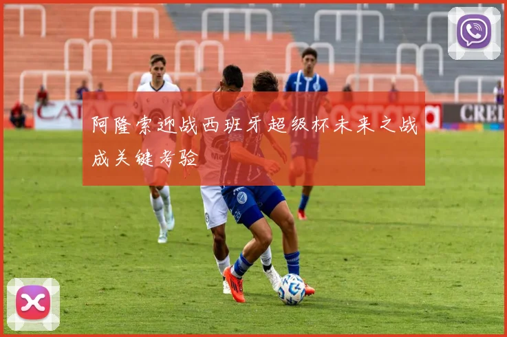 阿隆索迎战西班牙超级杯未来之战成关键考验