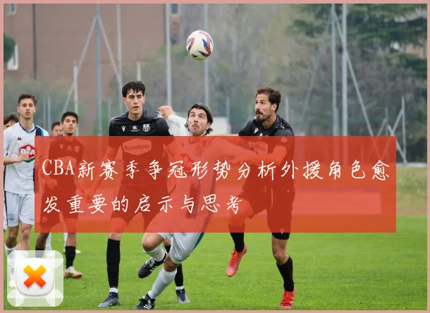 CBA新赛季争冠形势分析外援角色愈发重要的启示与思考
