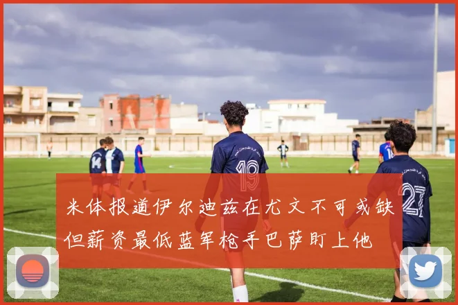 米体报道伊尔迪兹在尤文不可或缺但薪资最低蓝军枪手巴萨盯上他