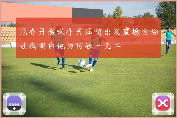 范乔丹感叹乔丹压哨出场震撼全场让我明白他为何独一无二