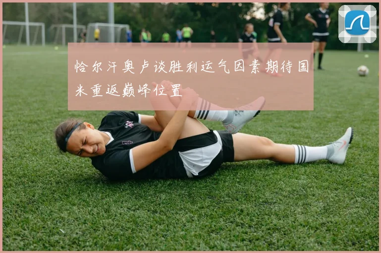 恰尔汗奥卢谈胜利运气因素期待国米重返巅峰位置