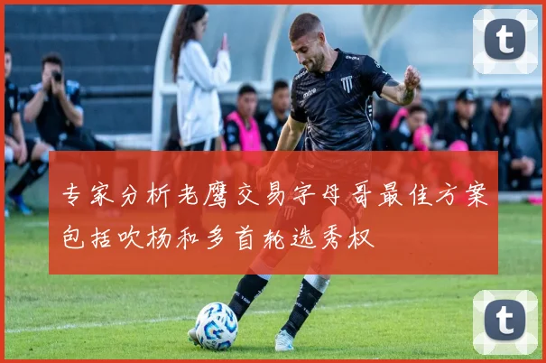 专家分析老鹰交易字母哥最佳方案包括吹杨和多首轮选秀权