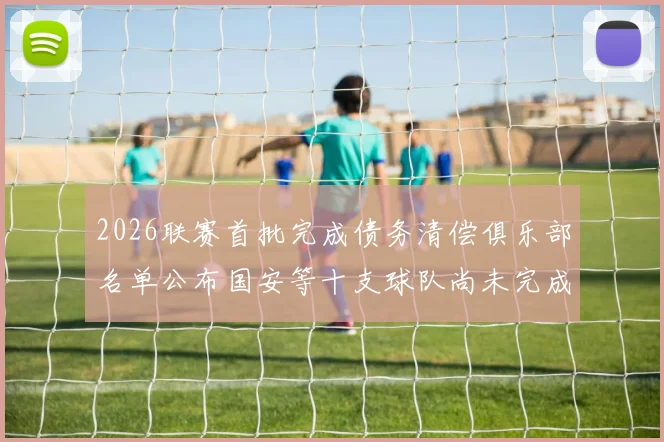 2026联赛首批完成债务清偿俱乐部名单公布国安等十支球队尚未完成清偿