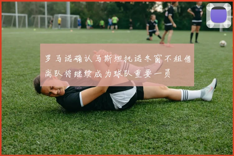 罗马诺确认马斯坦托诺冬窗不租借离队将继续成为球队重要一员
