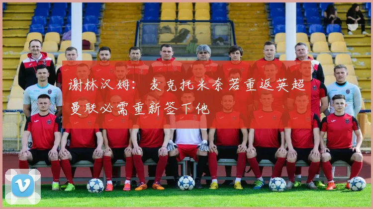 谢林汉姆：麦克托米奈若重返英超曼联必需重新签下他
