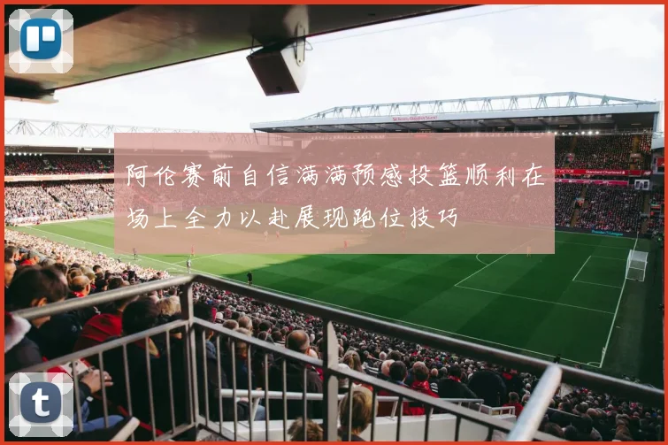 阿伦赛前自信满满预感投篮顺利在场上全力以赴展现跑位技巧