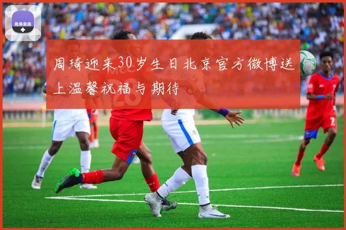 周琦迎来30岁生日北京官方微博送上温馨祝福与期待