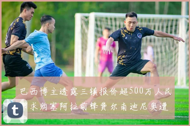 巴西博主透露三镇报价超500万人民币求购塞阿拉前锋费尔南迪尼奥遭拒绝