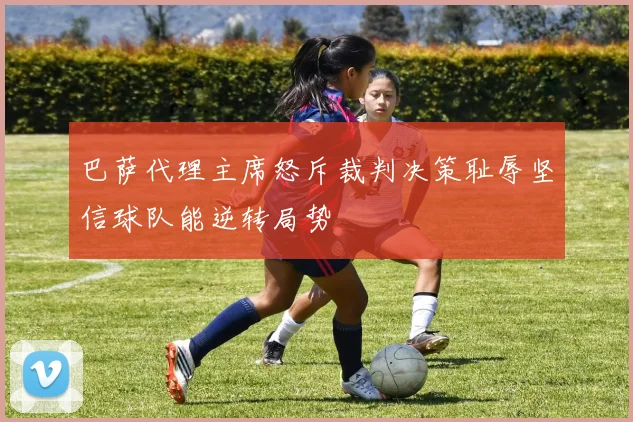 巴萨代理主席怒斥裁判决策耻辱坚信球队能逆转局势