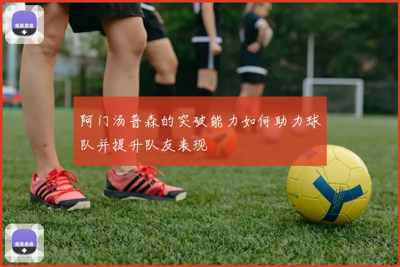 阿门汤普森的突破能力如何助力球队并提升队友表现
