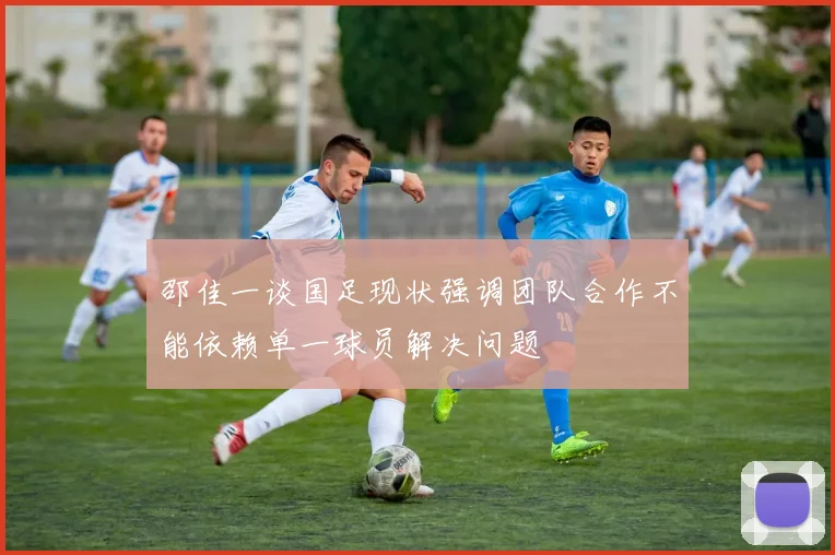 邵佳一谈国足现状强调团队合作不能依赖单一球员解决问题