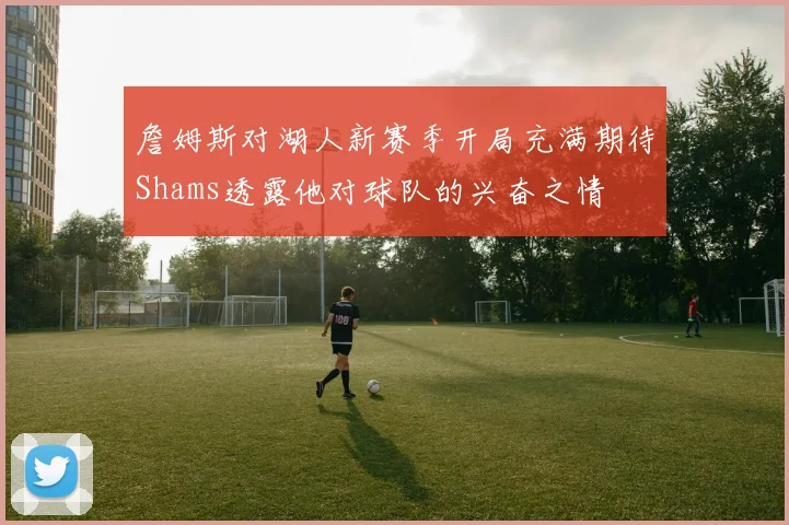 詹姆斯对湖人新赛季开局充满期待Shams透露他对球队的兴奋之情