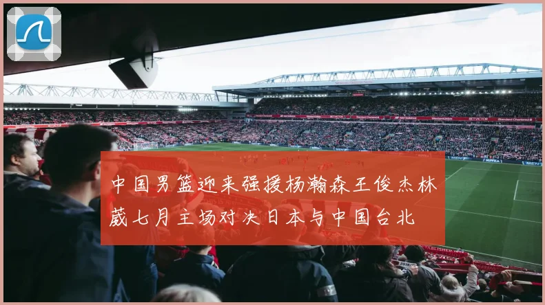 中国男篮迎来强援杨瀚森王俊杰林葳七月主场对决日本与中国台北