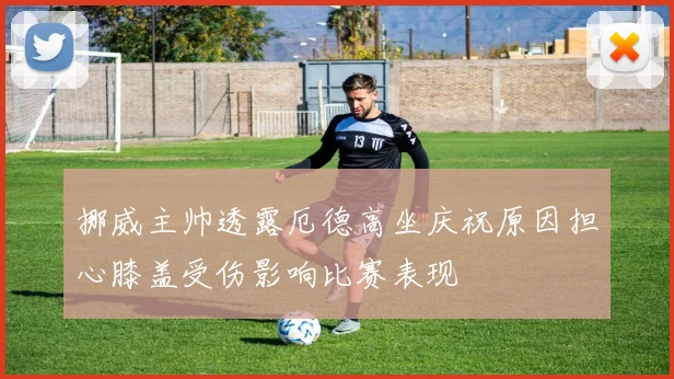 挪威主帅透露厄德高坐庆祝原因担心膝盖受伤影响比赛表现