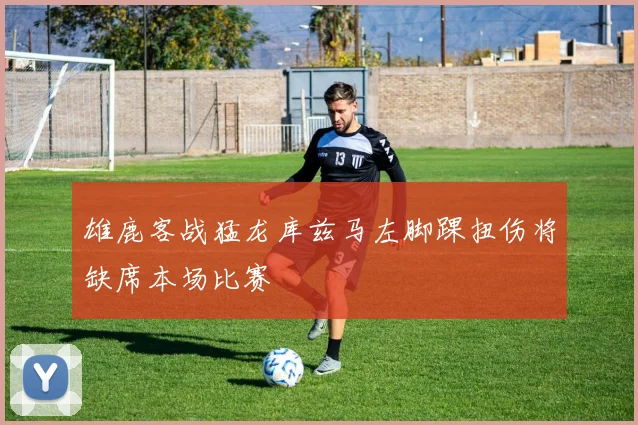 雄鹿客战猛龙库兹马左脚踝扭伤将缺席本场比赛
