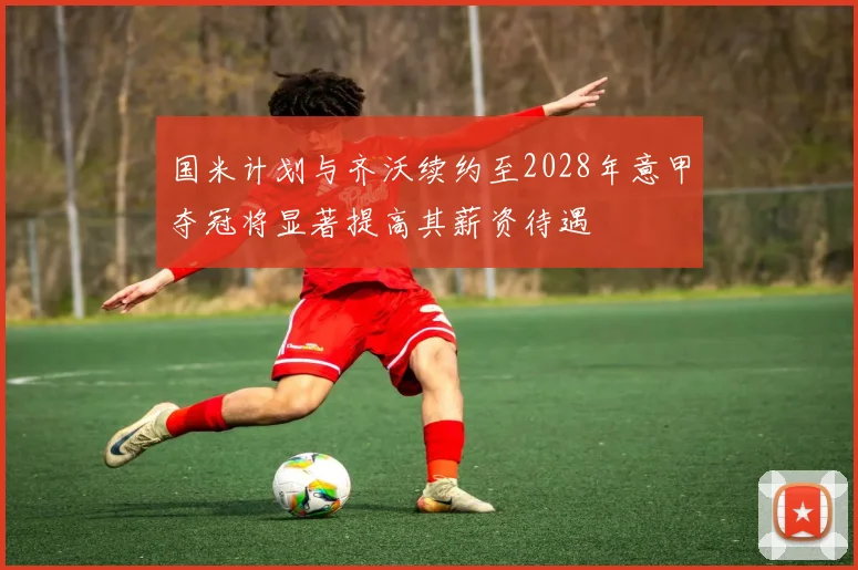 国米计划与齐沃续约至2028年意甲夺冠将显著提高其薪资待遇