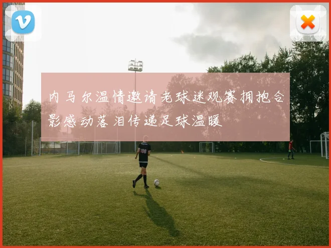 内马尔温情邀请老球迷观赛拥抱合影感动落泪传递足球温暖