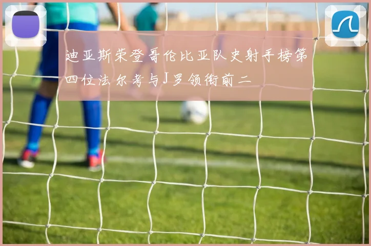 迪亚斯荣登哥伦比亚队史射手榜第四位法尔考与J罗领衔前二