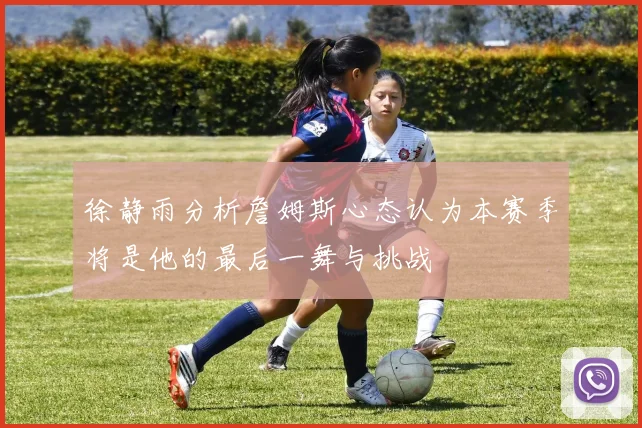 徐静雨分析詹姆斯心态认为本赛季将是他的最后一舞与挑战