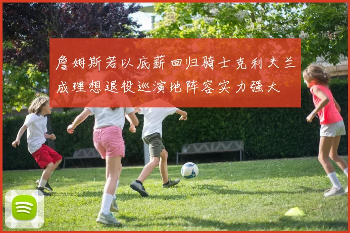 詹姆斯若以底薪回归骑士克利夫兰成理想退役巡演地阵容实力强大