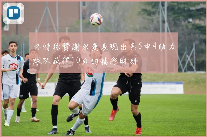 怀特称赞谢尔曼表现出色5中4助力球队获得10分的精彩时刻