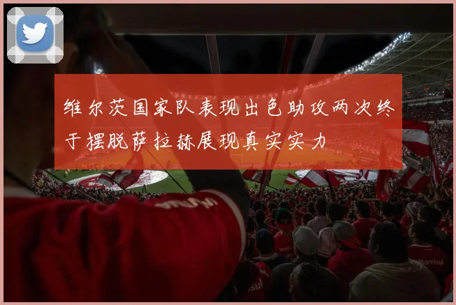 维尔茨国家队表现出色助攻两次终于摆脱萨拉赫展现真实实力