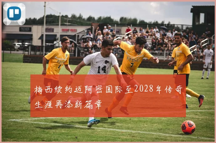 梅西续约迈阿密国际至2028年传奇生涯再添新篇章