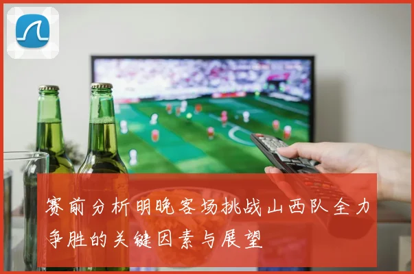 赛前分析明晚客场挑战山西队全力争胜的关键因素与展望