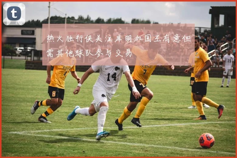 热火独行侠关注库明加国王有意但需其他球队参与交易