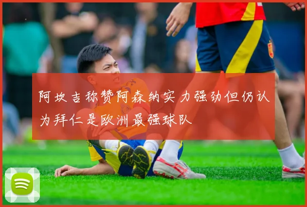 阿坎吉称赞阿森纳实力强劲但仍认为拜仁是欧洲最强球队