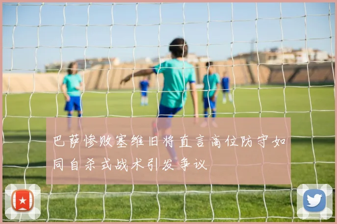 巴萨惨败塞维旧将直言高位防守如同自杀式战术引发争议