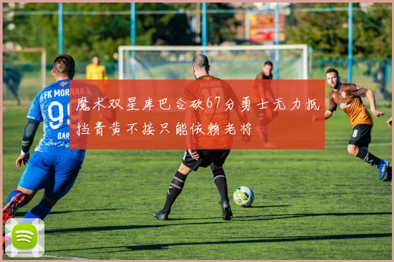 魔术双星库巴合砍67分勇士无力抵挡青黄不接只能依赖老将