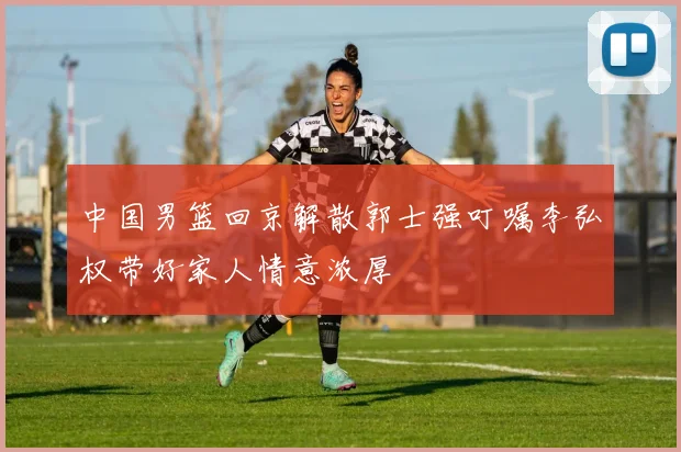 中国男篮回京解散郭士强叮嘱李弘权带好家人情意浓厚