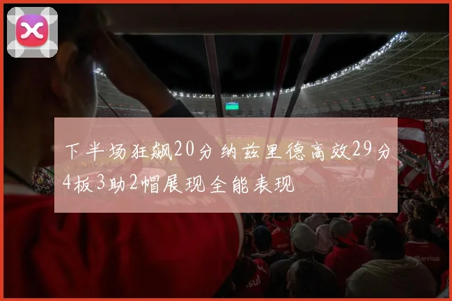 下半场狂飙20分纳兹里德高效29分4板3助2帽展现全能表现