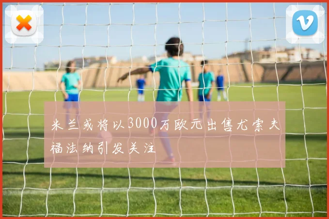 米兰或将以3000万欧元出售尤索夫福法纳引发关注