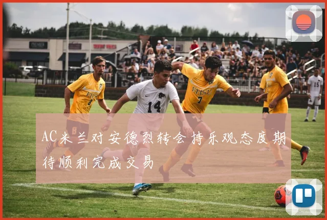AC米兰对安德烈转会持乐观态度期待顺利完成交易