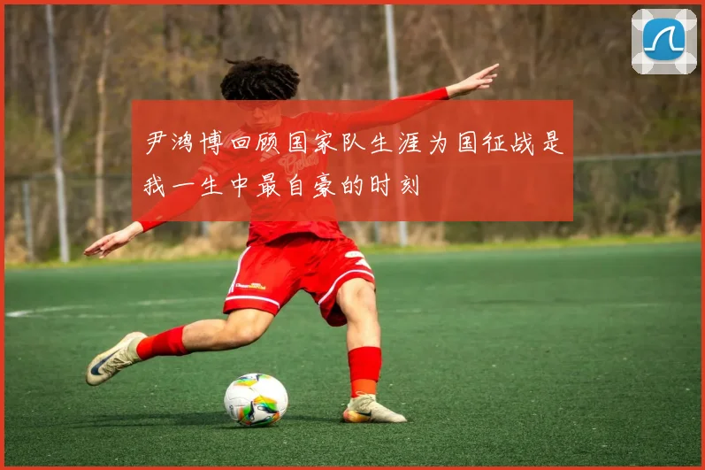 尹鸿博回顾国家队生涯为国征战是我一生中最自豪的时刻