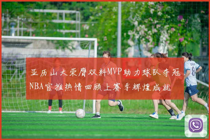 亚历山大荣膺双料MVP助力球队夺冠NBA官推热情回顾上赛季辉煌成就