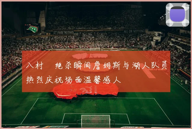 八村塁绝杀瞬间詹姆斯与湖人队员热烈庆祝场面温馨感人