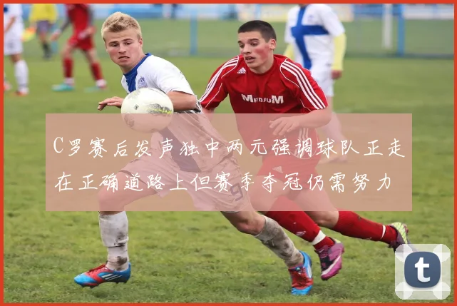 C罗赛后发声独中两元强调球队正走在正确道路上但赛季夺冠仍需努力