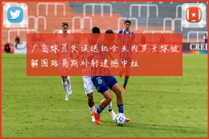广岛球员失误送机会米内罗头球被解围路易斯补射遗憾中柱