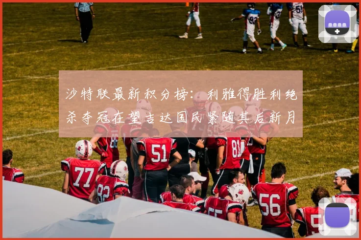 沙特联最新积分榜：利雅得胜利绝杀夺冠在望吉达国民紧随其后新月争夺激烈