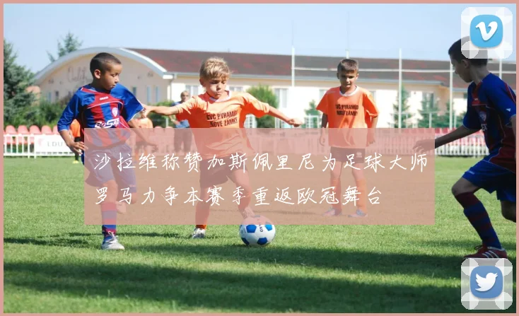 沙拉维称赞加斯佩里尼为足球大师罗马力争本赛季重返欧冠舞台