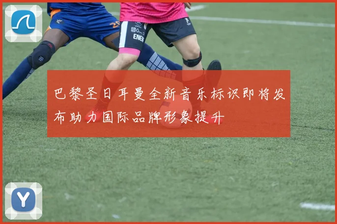 巴黎圣日耳曼全新音乐标识即将发布助力国际品牌形象提升