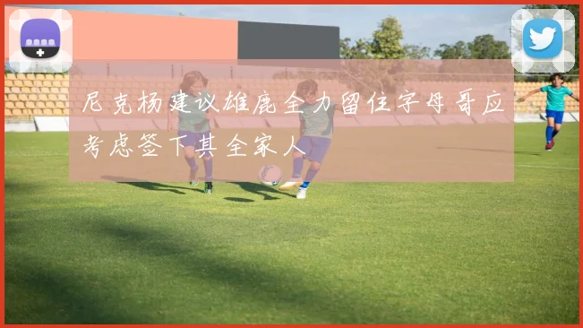 尼克杨建议雄鹿全力留住字母哥应考虑签下其全家人